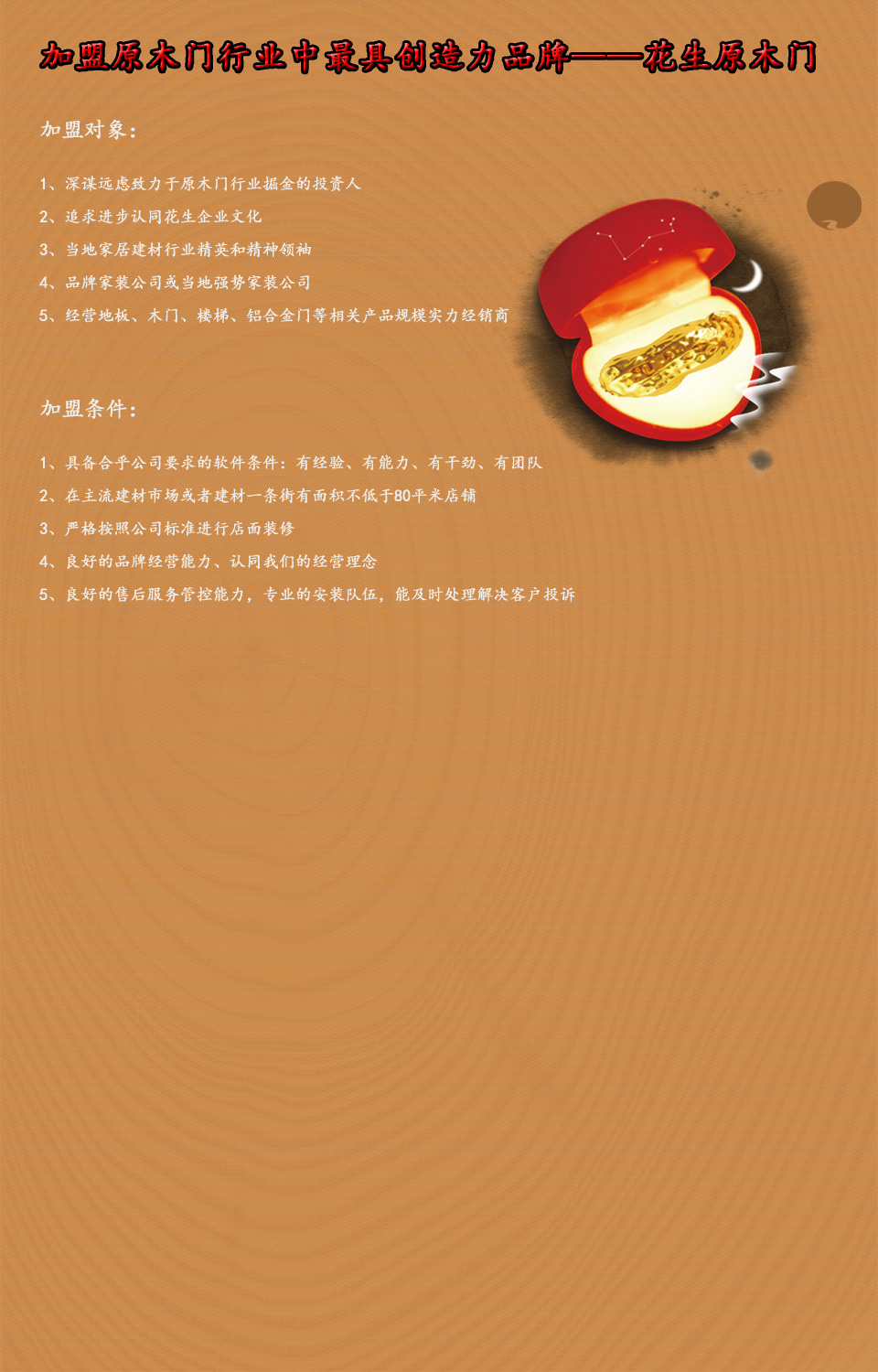 加盟原木门行业中最具创造力第一品牌——花生原木门  加盟对象： 1.深谋远虑致力于原木门行业掘金的投资人 2.追求进步认同花生企业文化 3.当地家居建材行业精英和精神领袖 4.品牌家装公司或当地强势家装公司 5.经营地板，木门，楼梯，铝合金门等相关产品规模实力经销商   加盟条件： 1.具备合乎公司要求的软件条件：有经验，有能力，有干劲，有团队 2.在主流建材市场或者建材一条街有面积不低于80平米店铺 3.严格按照公司标准进行店面装修 4.良好的品牌经营能力，认同我们的经营理念 5.良好的售后服务管控能力，专业的安装队伍，能及时处理解决客户投诉